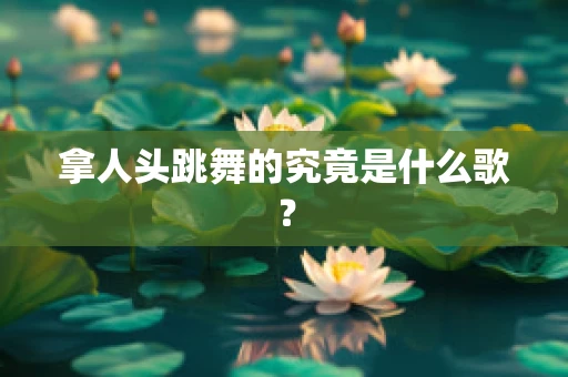 拿人头跳舞的究竟是什么歌？